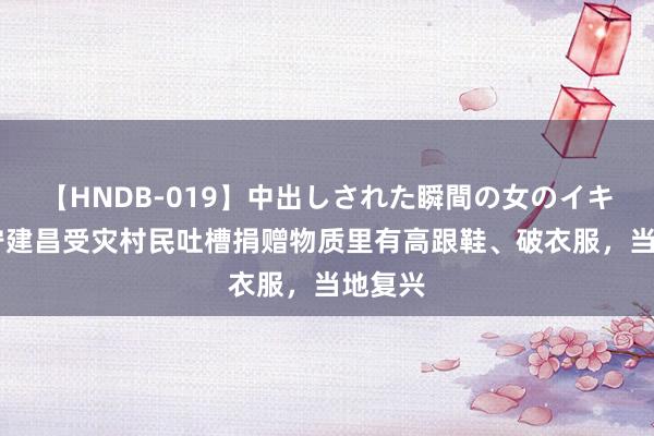 【HNDB-019】中出しされた瞬間の女のイキ顔 辽宁建昌受灾村民吐槽捐赠物质里有高跟鞋、破衣服，当地复兴