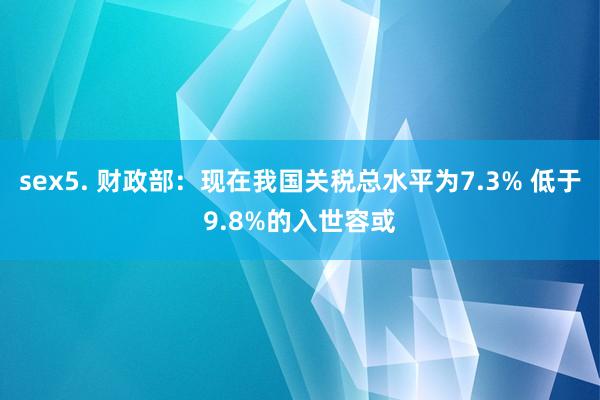 sex5. 财政部：现在我国关税总水平为7.3% 低于9.8%的入世容或