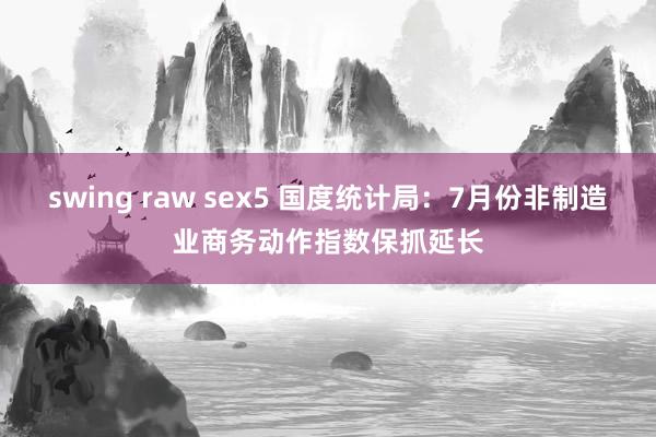 swing raw sex5 国度统计局：7月份非制造业商务动作指数保抓延长