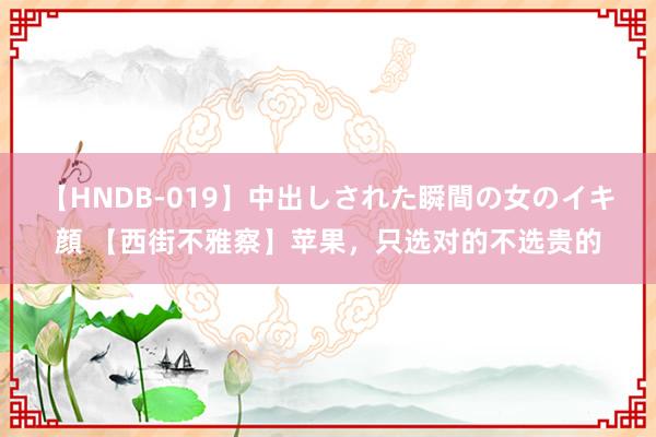 【HNDB-019】中出しされた瞬間の女のイキ顔 【西街不雅察】苹果，只选对的不选贵的