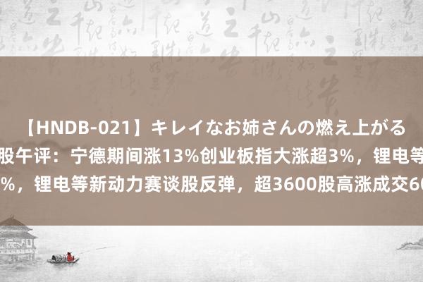 【HNDB-021】キレイなお姉さんの燃え上がる本物中出し交尾4時間 A股午评：宁德期间涨13%创业板指大涨超3%，锂电等新动力赛谈股反弹，超3600股高涨成交6050亿；机构解读