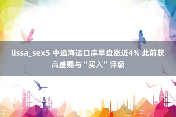 lissa_sex5 中远海运口岸早盘涨近4% 此前获高盛赐与“买入”评级