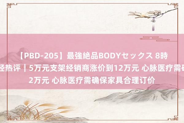 【PBD-205】最強絶品BODYセックス 8時間スペシャル 每经热评｜5万元支架经销商涨价到12万元 心脉医疗需确保家具合理订价