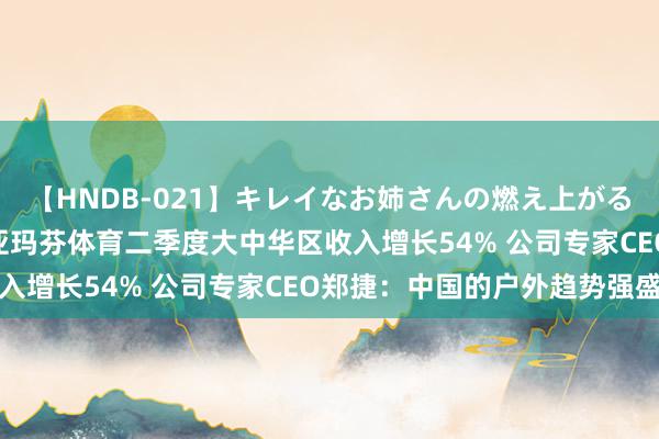 【HNDB-021】キレイなお姉さんの燃え上がる本物中出し交尾4時間 亚玛芬体育二季度大中华区收入增长54% 公司专家CEO郑捷：中国的户外趋势强盛