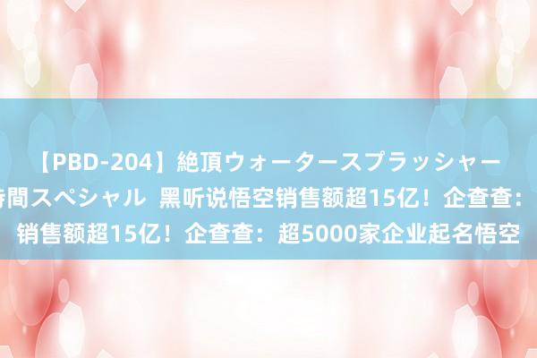 【PBD-204】絶頂ウォータースプラッシャー 放尿＆潮吹き大噴射8時間スペシャル  黑听说悟空销售额超15亿！企查查：超5000家企业起名悟空