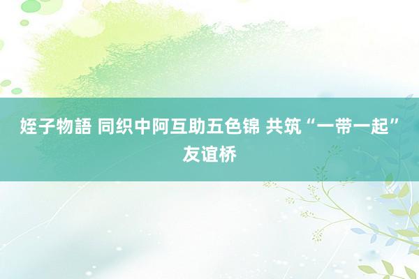 姪子物語 同织中阿互助五色锦 共筑“一带一起”友谊桥