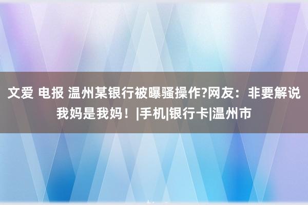 文爱 电报 温州某银行被曝骚操作?网友：非要解说我妈是我妈！|手机|银行卡|温州市