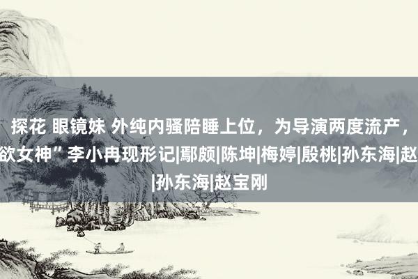 探花 眼镜妹 外纯内骚陪睡上位，为导演两度流产，“纯欲女神”李小冉现形记|鄢颇|陈坤|梅婷|殷桃|孙东海|赵宝刚