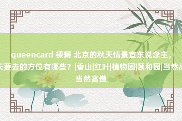 queencard 裸舞 北京的秋天情景宜东说念主，秋天要去的方位有哪些？|香山|红叶|植物园|颐和园|当然高傲