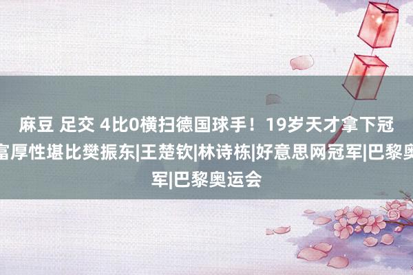 麻豆 足交 4比0横扫德国球手！19岁天才拿下冠军，富厚性堪比樊振东|王楚钦|林诗栋|好意思网冠军|巴黎奥运会