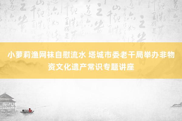 小萝莉渔网袜自慰流水 塔城市委老干局举办非物资文化遗产常识专题讲座