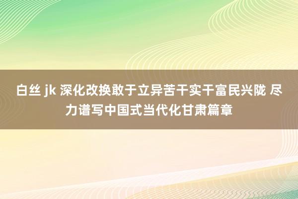 白丝 jk 深化改换敢于立异苦干实干富民兴陇 尽力谱写中国式当代化甘肃篇章