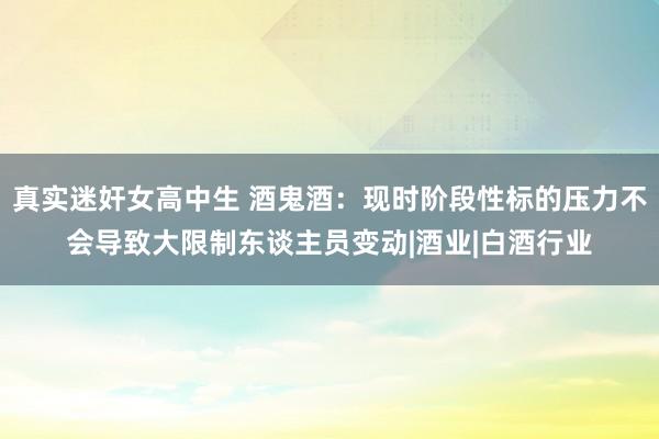 真实迷奸女高中生 酒鬼酒：现时阶段性标的压力不会导致大限制东谈主员变动|酒业|白酒行业