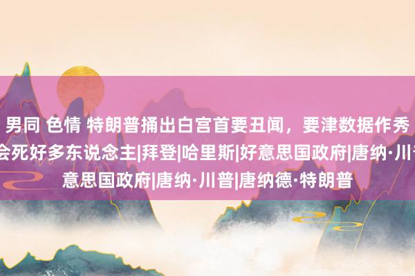 男同 色情 特朗普捅出白宫首要丑闻，要津数据作秀，一朝坐实可能会死好多东说念主|拜登|哈里斯|好意思国政府|唐纳·川普|唐纳德·特朗普