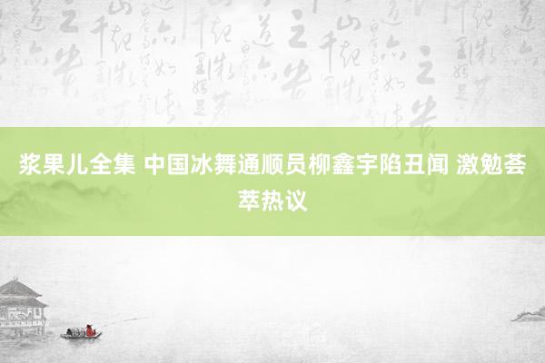 浆果儿全集 中国冰舞通顺员柳鑫宇陷丑闻 激勉荟萃热议