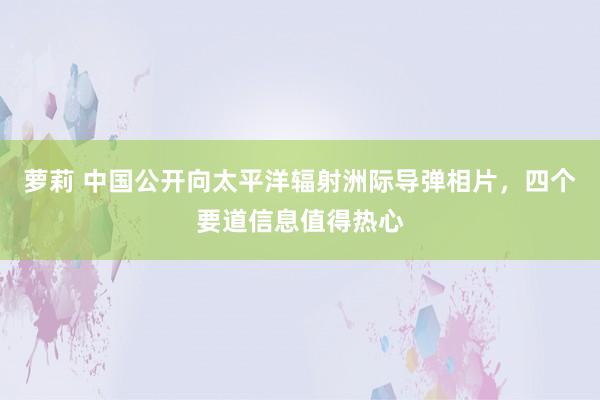 萝莉 中国公开向太平洋辐射洲际导弹相片，四个要道信息值得热心