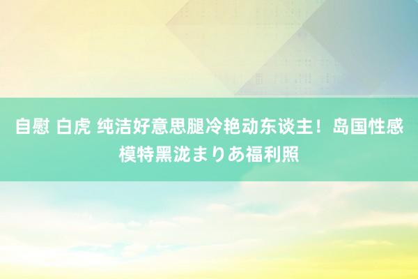 自慰 白虎 纯洁好意思腿冷艳动东谈主！岛国性感模特黑泷まりあ福利照