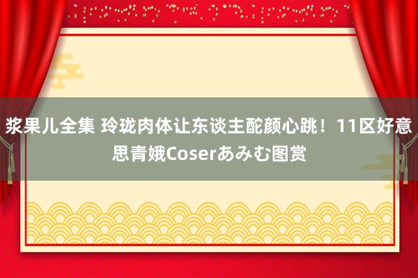 浆果儿全集 玲珑肉体让东谈主酡颜心跳！11区好意思青娥Coserあみむ图赏