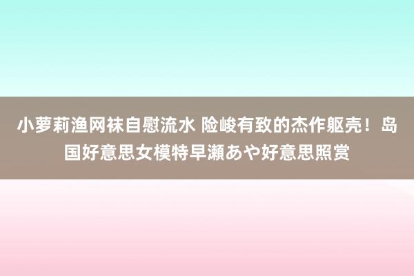 小萝莉渔网袜自慰流水 险峻有致的杰作躯壳！岛国好意思女模特早瀬あや好意思照赏