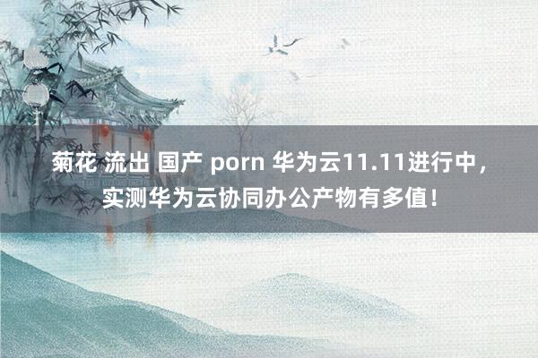 菊花 流出 国产 porn 华为云11.11进行中，实测华为云协同办公产物有多值！